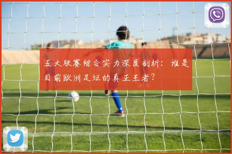 五大联赛综合实力深度剖析：谁是目前欧洲足坛的真正王者？