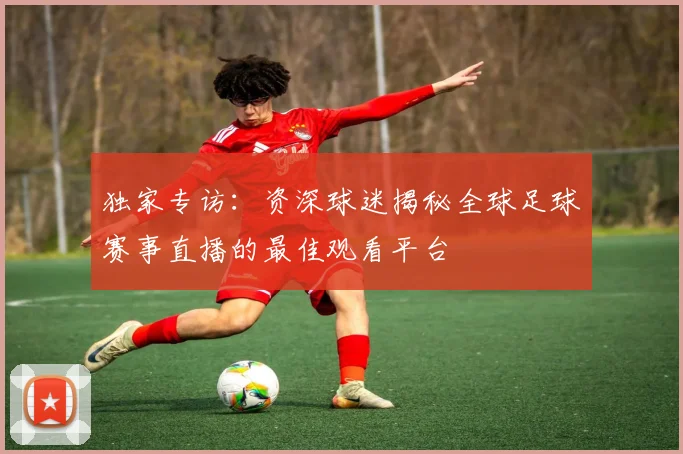 独家专访：资深球迷揭秘全球足球赛事直播的最佳观看平台