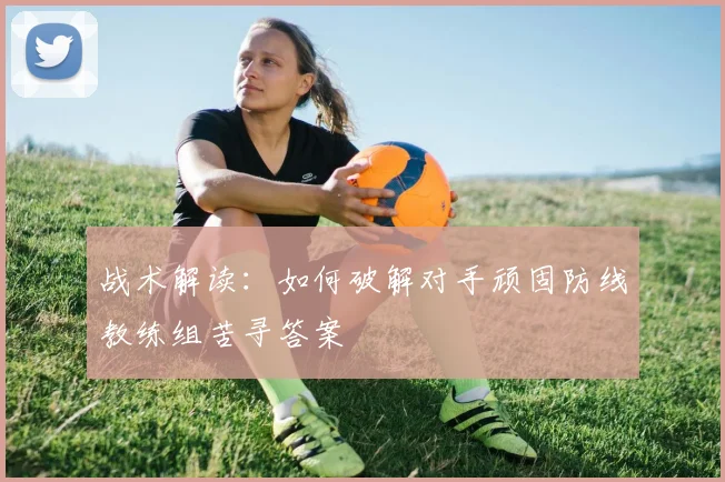 战术解读：如何破解对手顽固防线教练组苦寻答案