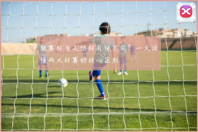 联赛杯与足协杯有何不同？一文读懂两大杯赛的核心区别