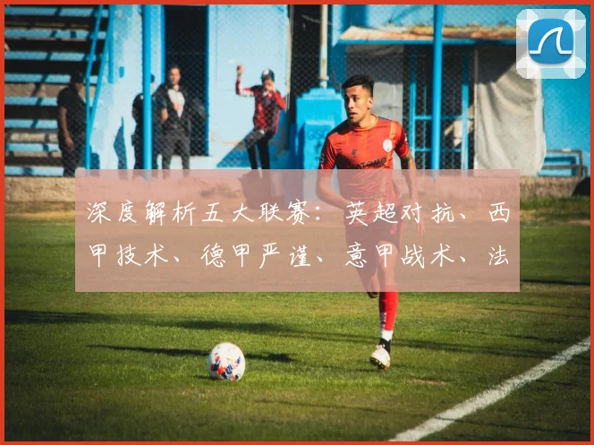 深度解析五大联赛：英超对抗、西甲技术、德甲严谨、意甲战术、法甲新星，各有什么独特魅力？