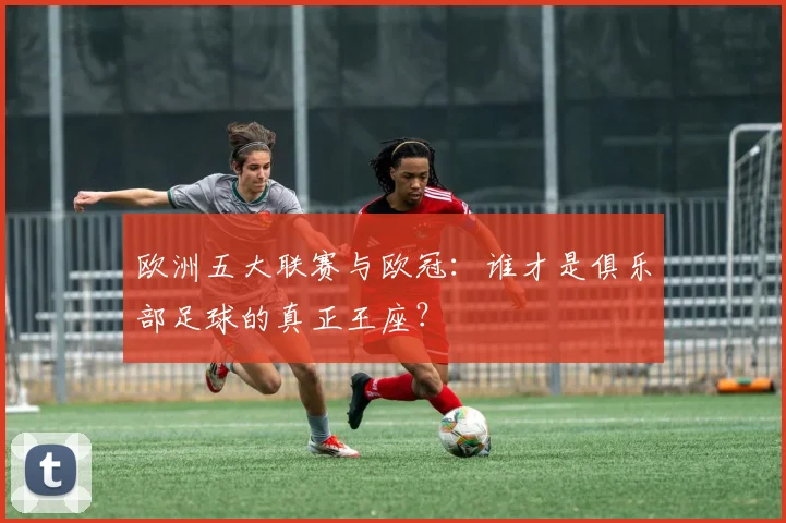 欧洲五大联赛与欧冠：谁才是俱乐部足球的真正王座？