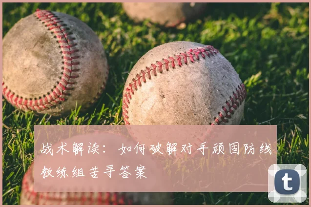 战术解读：如何破解对手顽固防线教练组苦寻答案