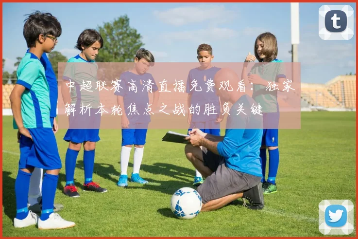 中超联赛高清直播免费观看:独家解析本轮焦点之战的胜负关键